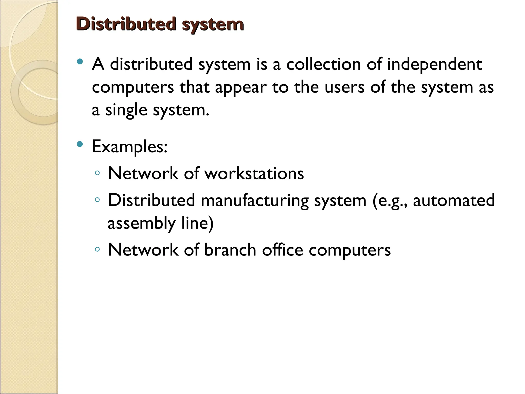 Distributed system
Distributed system
 A distributed system is a collection of independent
computers that appear to the users of the system as
a single system.
 Examples:
◦ Network of workstations
◦ Distributed manufacturing system (e.g., automated
assembly line)
◦ Network of branch office computers
 