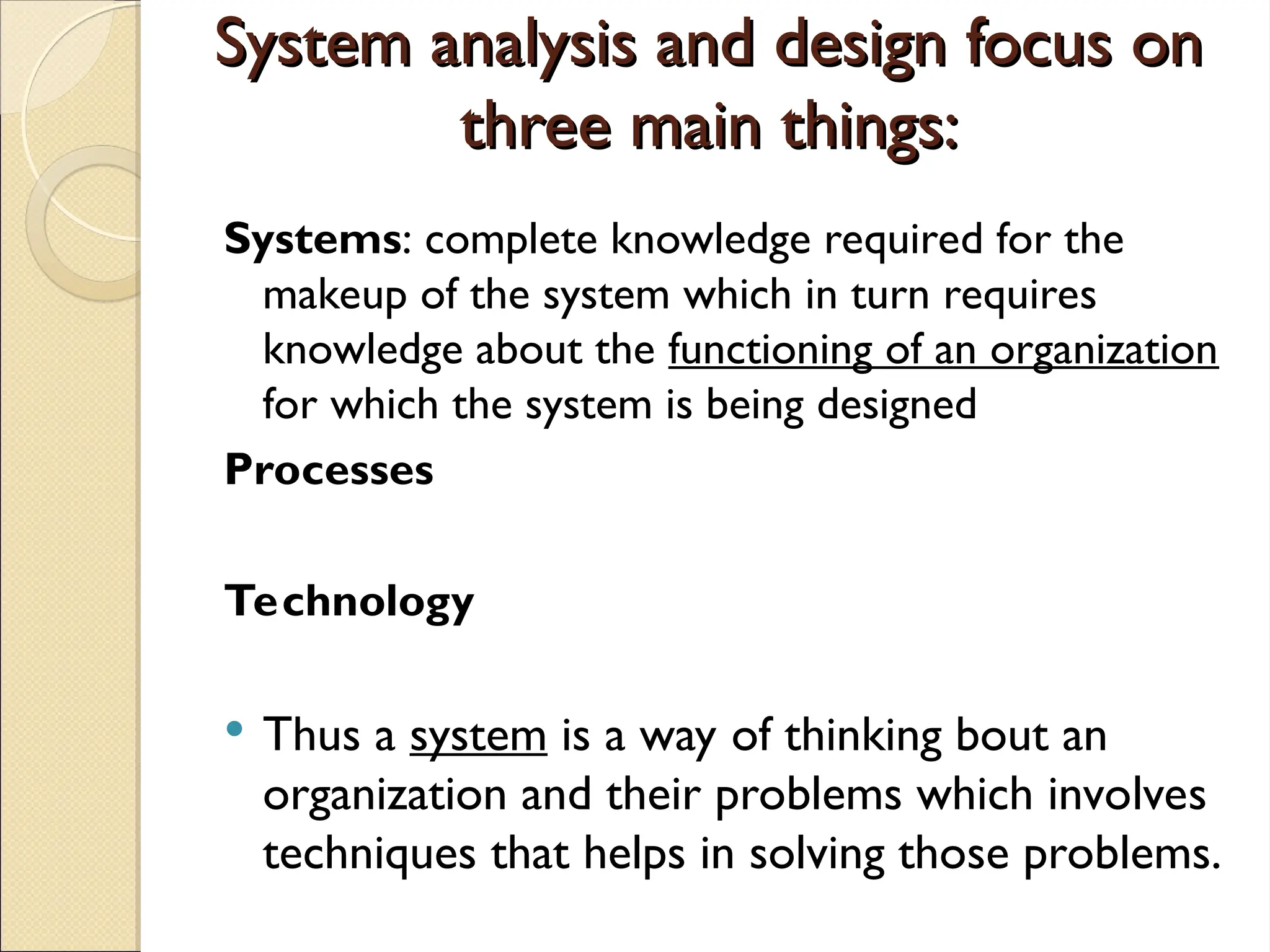 System analysis and design focus on
System analysis and design focus on
three main things:
three main things:
Systems: complete knowledge required for the
makeup of the system which in turn requires
knowledge about the functioning of an organization
for which the system is being designed
Processes
Technology
 Thus a system is a way of thinking bout an
organization and their problems which involves
techniques that helps in solving those problems.
 