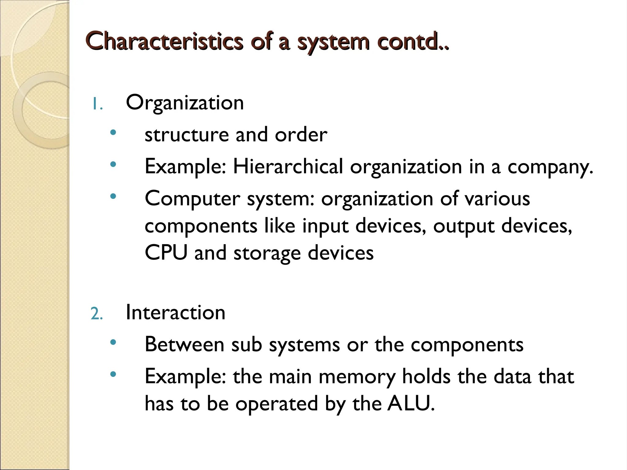 Characteristics of a system contd..
Characteristics of a system contd..
1. Organization
• structure and order
• Example: Hierarchical organization in a company.
• Computer system: organization of various
components like input devices, output devices,
CPU and storage devices
2. Interaction
• Between sub systems or the components
• Example: the main memory holds the data that
has to be operated by the ALU.
 