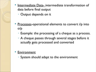  Intermediate Data- intermediate transformation of
data before final output
◦ Output depends on it
 Processes-operational elements to convert i/p into
o/p
◦ Example: the processing of a cheque as a process.
◦ A cheque passes through several stages before it
actually gets processed and converted
 Environment
◦ System should adapt to the environment
 