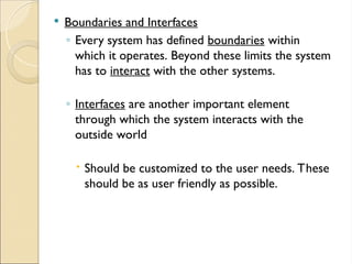  Boundaries and Interfaces
◦ Every system has defined boundaries within
which it operates. Beyond these limits the system
has to interact with the other systems.
◦ Interfaces are another important element
through which the system interacts with the
outside world
 Should be customized to the user needs. These
should be as user friendly as possible.
 