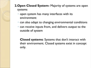 2.Open Closed System- Majority of systems are open
systems
◦ open system has many interfaces with its
environment
◦ can also adapt to changing environmental conditions
◦ can receive inputs from, and delivers output to the
outside of system
Closed systems: Systems that don't interact with
their environment. Closed systems exist in concept
only.
 