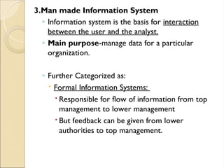 3.Man made Information System
◦ Information system is the basis for interaction
between the user and the analyst.
◦ Main purpose-manage data for a particular
organization.
◦ Further Categorized as:
 Formal Information Systems:
 Responsible for flow of information from top
management to lower management
 But feedback can be given from lower
authorities to top management.
 