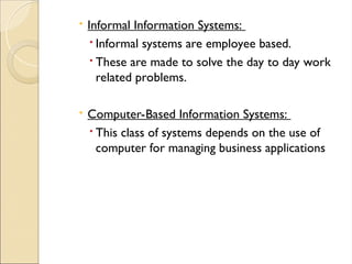  Informal Information Systems:
 Informal systems are employee based.
 These are made to solve the day to day work
related problems.
 Computer-Based Information Systems:
 This class of systems depends on the use of
computer for managing business applications
 