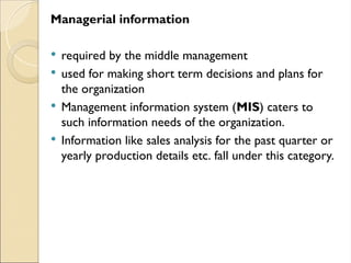 Managerial information
 required by the middle management
 used for making short term decisions and plans for
the organization
 Management information system (MIS) caters to
such information needs of the organization.
 Information like sales analysis for the past quarter or
yearly production details etc. fall under this category.
 