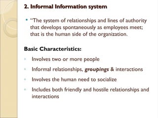 2. Informal Information system
2. Informal Information system
 “The system of relationships and lines of authority
that develops spontaneously as employees meet;
that is the human side of the organization.
Basic Characteristics:
◦ Involves two or more people
◦ Informal relationships, groupings & interactions
◦ Involves the human need to socialize
◦ Includes both friendly and hostile relationships and
interactions
 