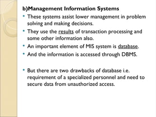 b)Management Information Systems
 These systems assist lower management in problem
solving and making decisions.
 They use the results of transaction processing and
some other information also.
 An important element of MIS system is database.
 And the information is accessed through DBMS.
 But there are two drawbacks of database i.e.
requirement of a specialized personnel and need to
secure data from unauthorized access.
 