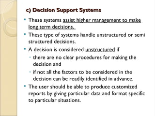 c) Decision Support Systems
c) Decision Support Systems
 These systems assist higher management to make
long term decisions.
 These type of systems handle unstructured or semi
structured decisions.
 A decision is considered unstructured if
◦ there are no clear procedures for making the
decision and
◦ if not all the factors to be considered in the
decision can be readily identified in advance.
 The user should be able to produce customized
reports by giving particular data and format specific
to particular situations.
 