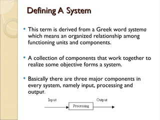 Defining A System
Defining A System
 This term is derived from a Greek word systema
which means an organized relationship among
functioning units and components.
 A collection of components that work together to
realize some objective forms a system.
 Basically there are three major components in
every system, namely input, processing and
output.
 