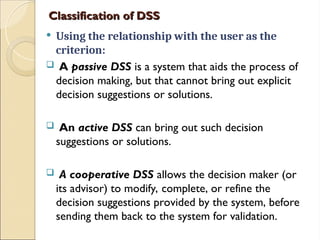 Classification of DSS
Classification of DSS
 Using the relationship with the user as the
criterion:
 A passive DSS is a system that aids the process of
decision making, but that cannot bring out explicit
decision suggestions or solutions.
 An active DSS can bring out such decision
suggestions or solutions.
 A cooperative DSS allows the decision maker (or
its advisor) to modify, complete, or refine the
decision suggestions provided by the system, before
sending them back to the system for validation.
 
