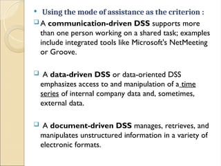  Using the mode of assistance as the criterion :
 A communication-driven DSS supports more
than one person working on a shared task; examples
include integrated tools like Microsoft's NetMeeting
or Groove.
 A data-driven DSS or data-oriented DSS
emphasizes access to and manipulation of a time
series of internal company data and, sometimes,
external data.
 A document-driven DSS manages, retrieves, and
manipulates unstructured information in a variety of
electronic formats.
 