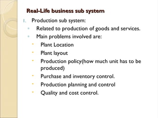 Real-Life business sub system
Real-Life business sub system
1. Production sub system:
◦ Related to production of goods and services.
◦ Main problems involved are:
 Plant Location
 Plant layout
 Production policy(how much unit has to be
produced)
 Purchase and inventory control.
 Production planning and control
 Quality and cost control.
 