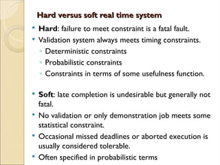 Hard versus soft real time system
Hard versus soft real time system
 Hard: failure to meet constraint is a fatal fault.
 Validation system always meets timing constraints.
◦ Deterministic constraints
◦ Probabilistic constraints
◦ Constraints in terms of some usefulness function.
 Soft: late completion is undesirable but generally not
fatal.
 No validation or only demonstration job meets some
statistical constraint.
 Occasional missed deadlines or aborted execution is
usually considered tolerable.
 Often specified in probabilistic terms
 