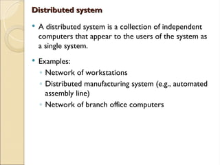 Distributed system
Distributed system
 A distributed system is a collection of independent
computers that appear to the users of the system as
a single system.
 Examples:
◦ Network of workstations
◦ Distributed manufacturing system (e.g., automated
assembly line)
◦ Network of branch office computers
 