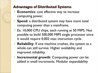 Advantages of Distributed Systems
Advantages of Distributed Systems
• Economics: cost effective way to increase
computing power.
• Speed: a distributed system may have more total
computing power than a mainframe.
• Ex. 10,000 CPU chips, each running at 50 MIPS. Not
possible to build 500,000 MIPS single processor since
it would require 0.002 nsec instruction cycle.
• Reliability: If one machine crashes, the system as a
whole can still survive. Higher availability and
improved reliability.
• Incremental growth: Computing power can be
added in small increments. Modular expandability
 