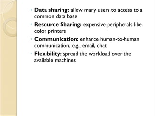◦ Data sharing: allow many users to access to a
common data base
◦ Resource Sharing: expensive peripherals like
color printers
◦ Communication: enhance human-to-human
communication, e.g., email, chat
◦ Flexibility: spread the workload over the
available machines
 