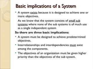 Basic implications of a System
Basic implications of a System
 A system exists because it is designed to achieve one or
more objectives.
As we know that the system consists of small sub
systems where none of the sub systems is of much use
as a single independent system
So there are three basic implications:
 A system must be designed to achieve predetermined
objectives.
 Interrelationships and interdependencies must exist
among the components.
 The objectives of an organization must be given higher
priority than the objectives of the sub system.
 