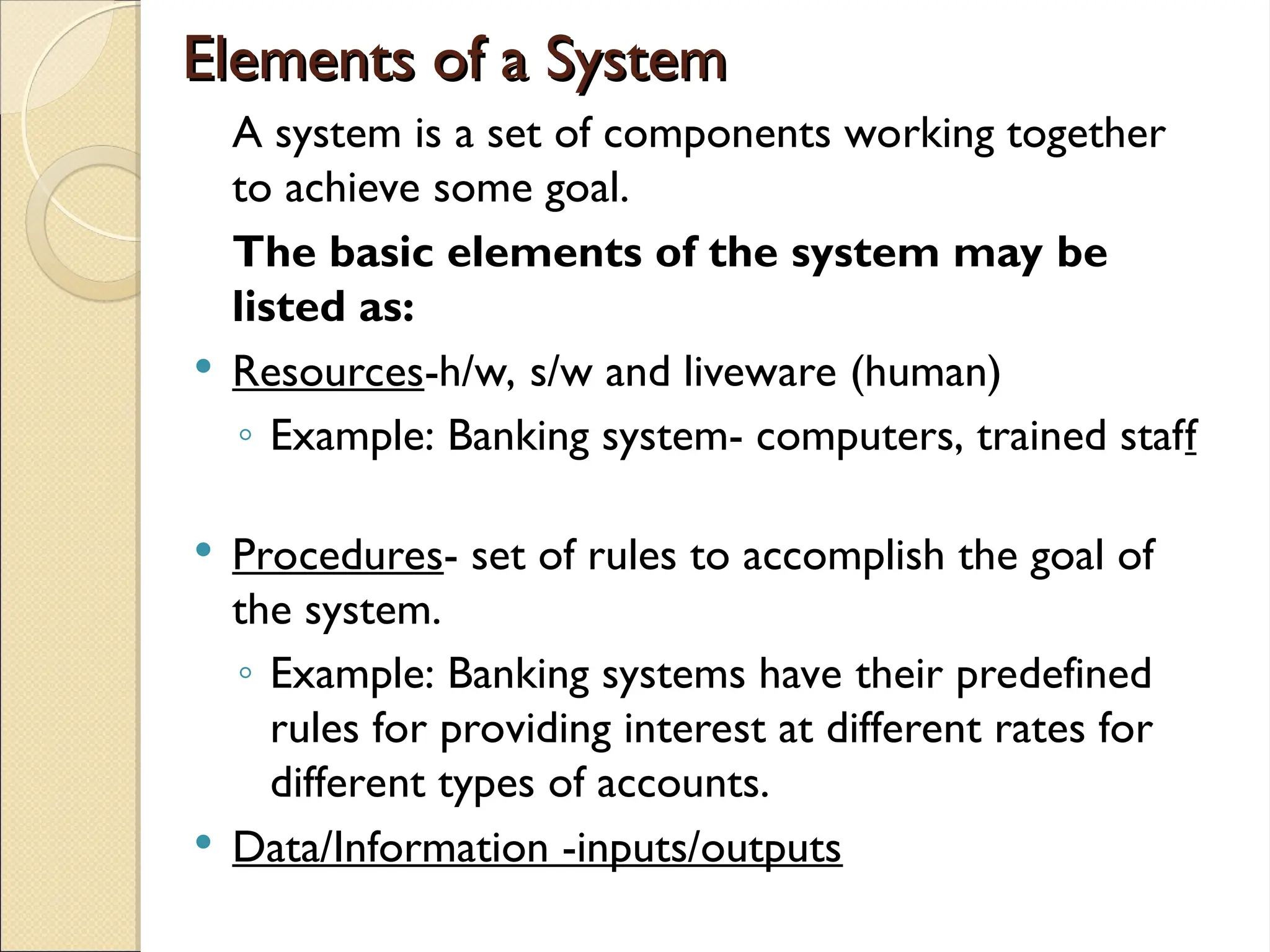 Elements of a System
Elements of a System
A system is a set of components working together
to achieve some goal.
The basic elements of the system may be
listed as:
 Resources-h/w, s/w and liveware (human)
◦ Example: Banking system- computers, trained staff
 Procedures- set of rules to accomplish the goal of
the system.
◦ Example: Banking systems have their predefined
rules for providing interest at different rates for
different types of accounts.
 Data/Information -inputs/outputs
 