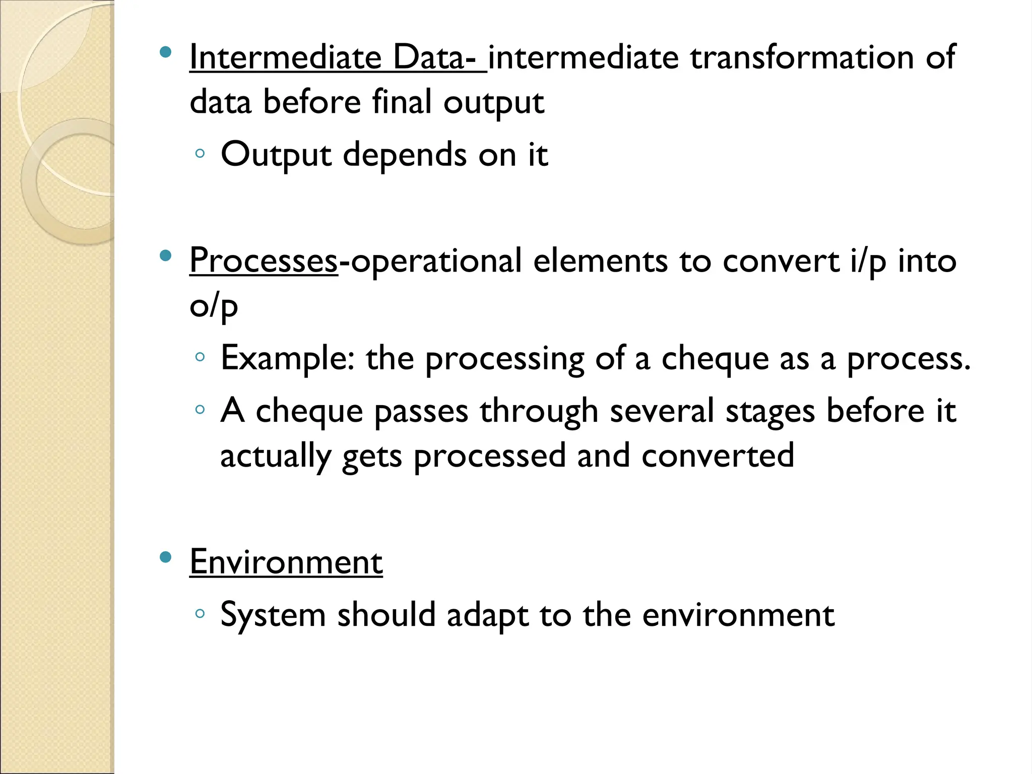  Intermediate Data- intermediate transformation of
data before final output
◦ Output depends on it
 Processes-operational elements to convert i/p into
o/p
◦ Example: the processing of a cheque as a process.
◦ A cheque passes through several stages before it
actually gets processed and converted
 Environment
◦ System should adapt to the environment
 