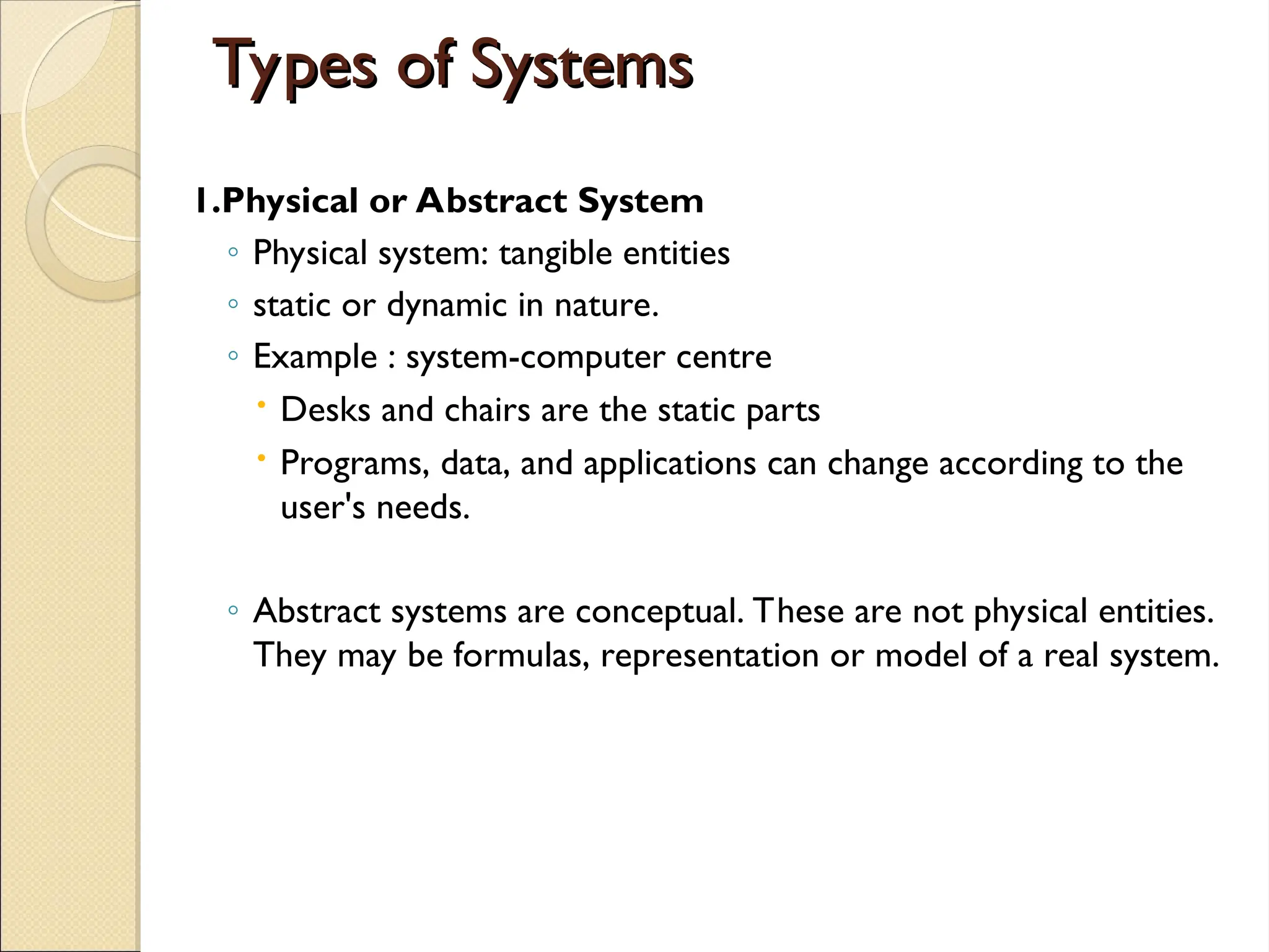 Types of Systems
Types of Systems
1.Physical or Abstract System
◦ Physical system: tangible entities
◦ static or dynamic in nature.
◦ Example : system-computer centre
 Desks and chairs are the static parts
 Programs, data, and applications can change according to the
user's needs.
◦ Abstract systems are conceptual. These are not physical entities.
They may be formulas, representation or model of a real system.
 