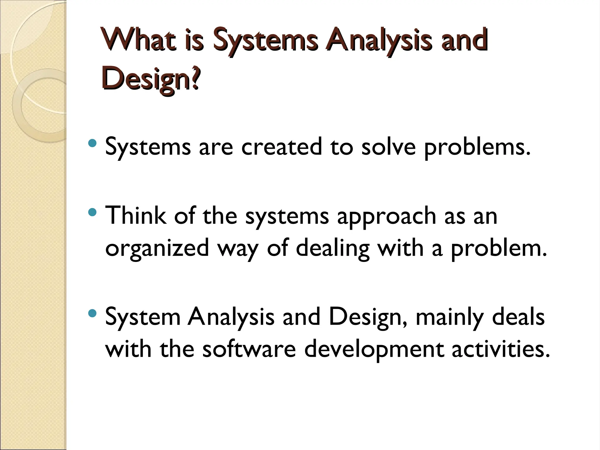 What is Systems Analysis and
What is Systems Analysis and
Design?
Design?
 Systems are created to solve problems.
 Think of the systems approach as an
organized way of dealing with a problem.
 System Analysis and Design, mainly deals
with the software development activities.
 