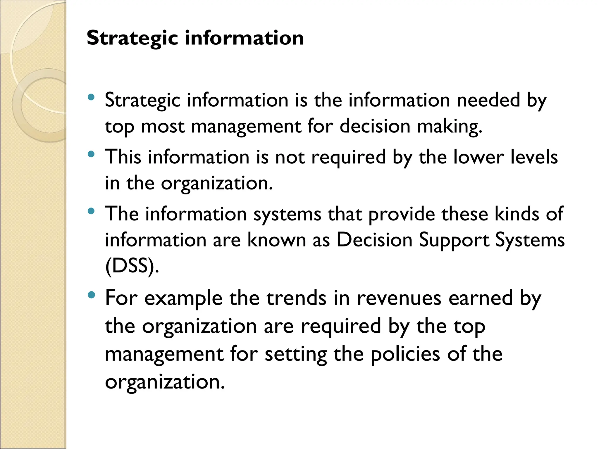 Strategic information
 Strategic information is the information needed by
top most management for decision making.
 This information is not required by the lower levels
in the organization.
 The information systems that provide these kinds of
information are known as Decision Support Systems
(DSS).
 For example the trends in revenues earned by
the organization are required by the top
management for setting the policies of the
organization.
 