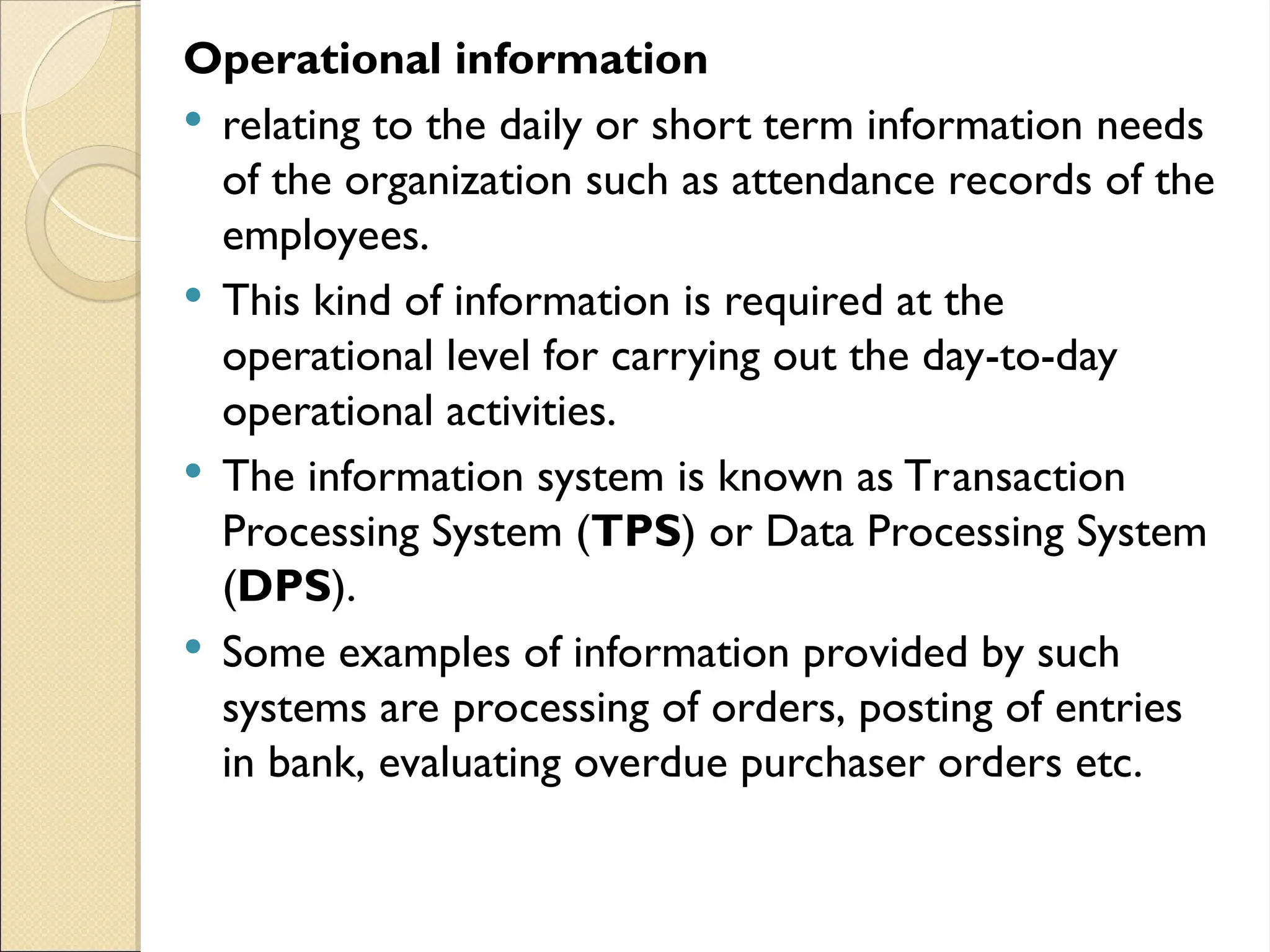Operational information
 relating to the daily or short term information needs
of the organization such as attendance records of the
employees.
 This kind of information is required at the
operational level for carrying out the day-to-day
operational activities.
 The information system is known as Transaction
Processing System (TPS) or Data Processing System
(DPS).
 Some examples of information provided by such
systems are processing of orders, posting of entries
in bank, evaluating overdue purchaser orders etc.
 