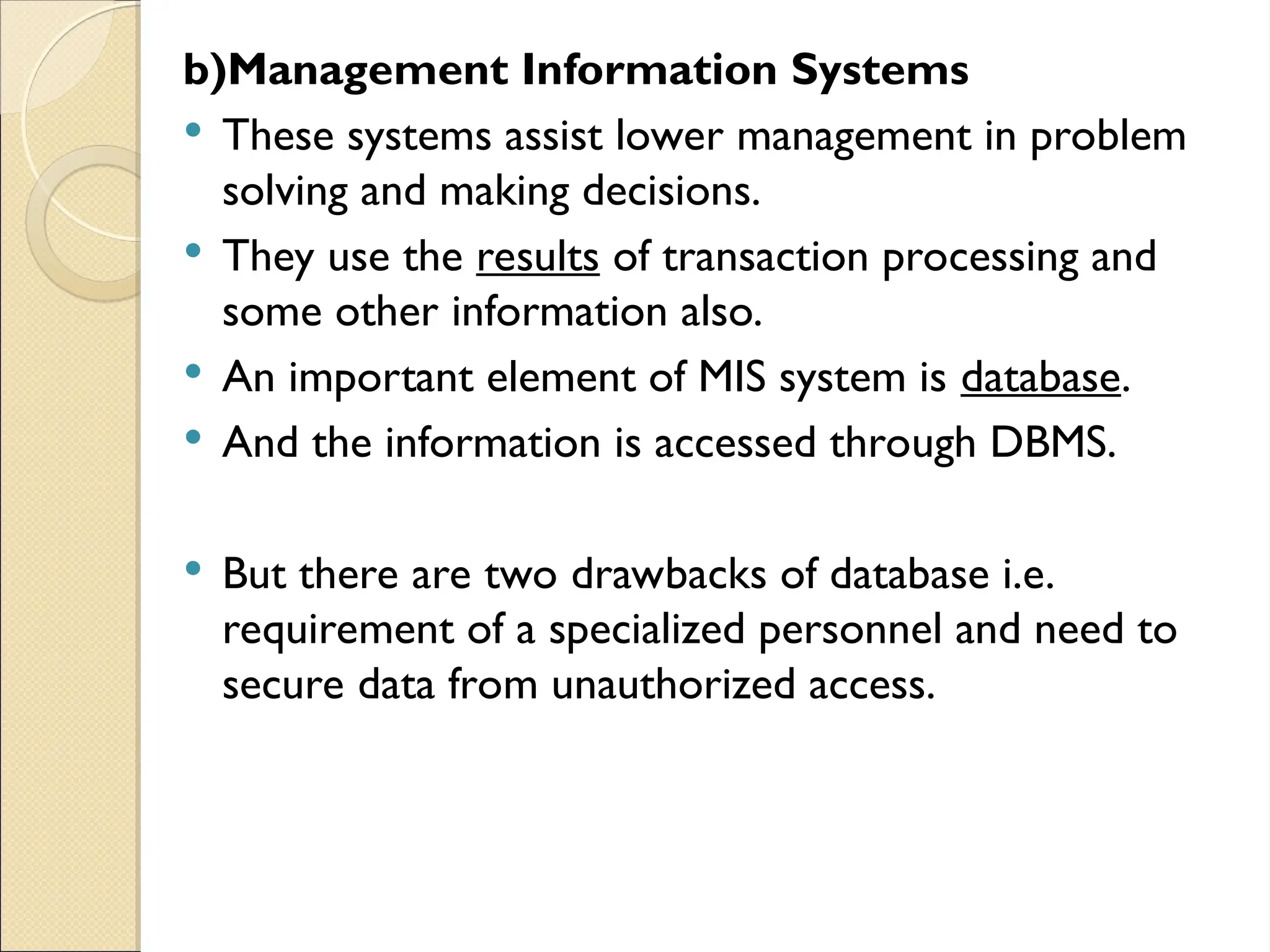 b)Management Information Systems
 These systems assist lower management in problem
solving and making decisions.
 They use the results of transaction processing and
some other information also.
 An important element of MIS system is database.
 And the information is accessed through DBMS.
 But there are two drawbacks of database i.e.
requirement of a specialized personnel and need to
secure data from unauthorized access.
 