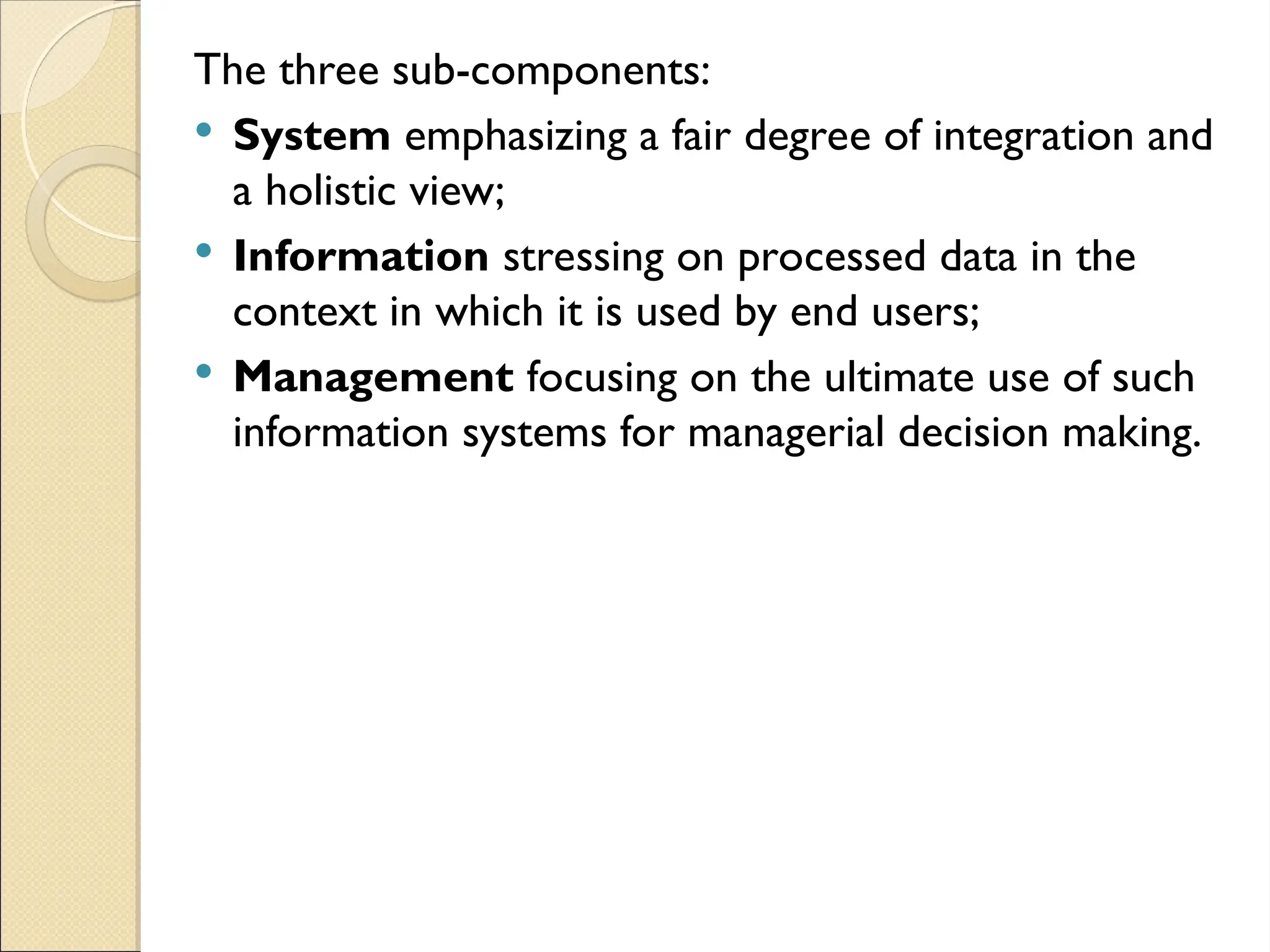 The three sub-components:
 System emphasizing a fair degree of integration and
a holistic view;
 Information stressing on processed data in the
context in which it is used by end users;
 Management focusing on the ultimate use of such
information systems for managerial decision making.
 