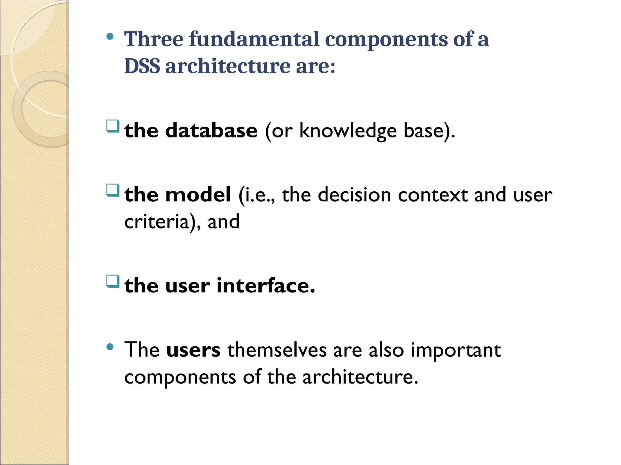  Three fundamental components of a
DSS architecture are:
 the database (or knowledge base).
 the model (i.e., the decision context and user
criteria), and
 the user interface.
 The users themselves are also important
components of the architecture.
 