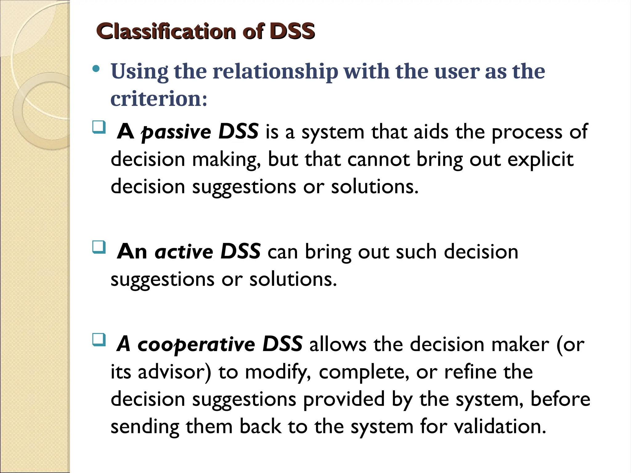 Classification of DSS
Classification of DSS
 Using the relationship with the user as the
criterion:
 A passive DSS is a system that aids the process of
decision making, but that cannot bring out explicit
decision suggestions or solutions.
 An active DSS can bring out such decision
suggestions or solutions.
 A cooperative DSS allows the decision maker (or
its advisor) to modify, complete, or refine the
decision suggestions provided by the system, before
sending them back to the system for validation.
 
