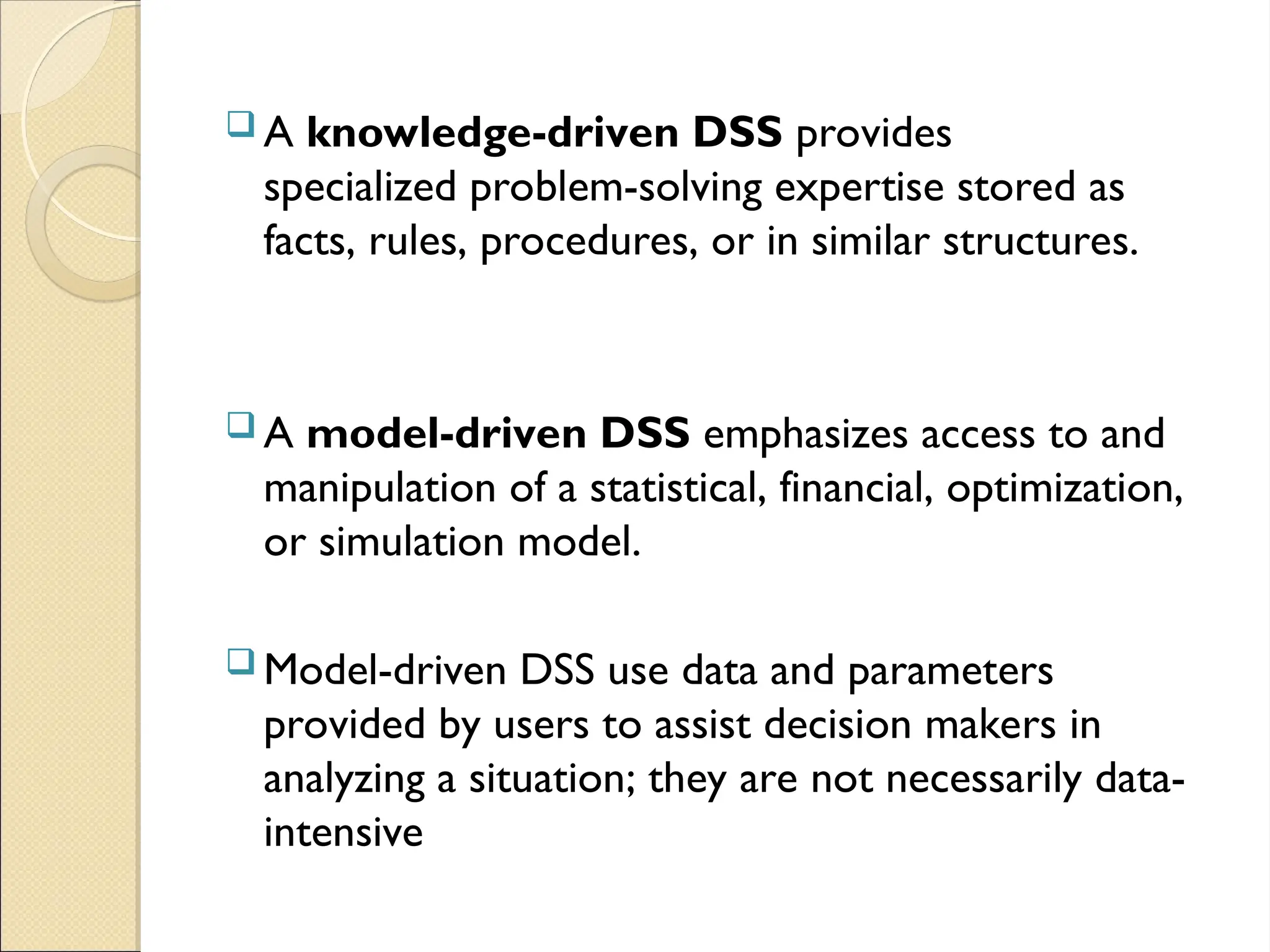  A knowledge-driven DSS provides
specialized problem-solving expertise stored as
facts, rules, procedures, or in similar structures.
 A model-driven DSS emphasizes access to and
manipulation of a statistical, financial, optimization,
or simulation model.
 Model-driven DSS use data and parameters
provided by users to assist decision makers in
analyzing a situation; they are not necessarily data-
intensive
 