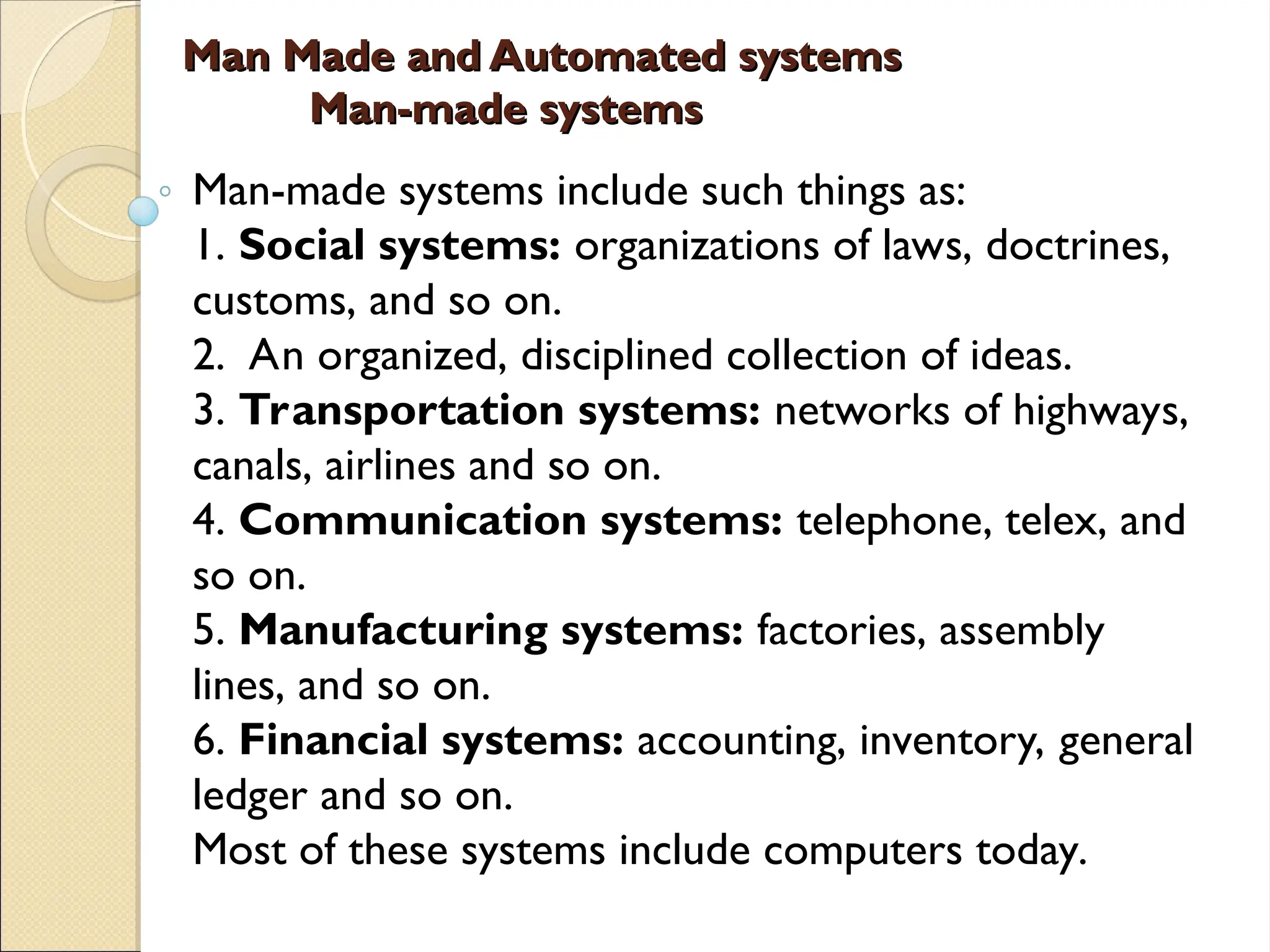 Man Made and Automated systems
Man Made and Automated systems
Man-made systems
Man-made systems
Man-made systems include such things as:
1. Social systems: organizations of laws, doctrines,
customs, and so on.
2. An organized, disciplined collection of ideas.
3. Transportation systems: networks of highways,
canals, airlines and so on.
4. Communication systems: telephone, telex, and
so on.
5. Manufacturing systems: factories, assembly
lines, and so on.
6. Financial systems: accounting, inventory, general
ledger and so on.
Most of these systems include computers today.
 