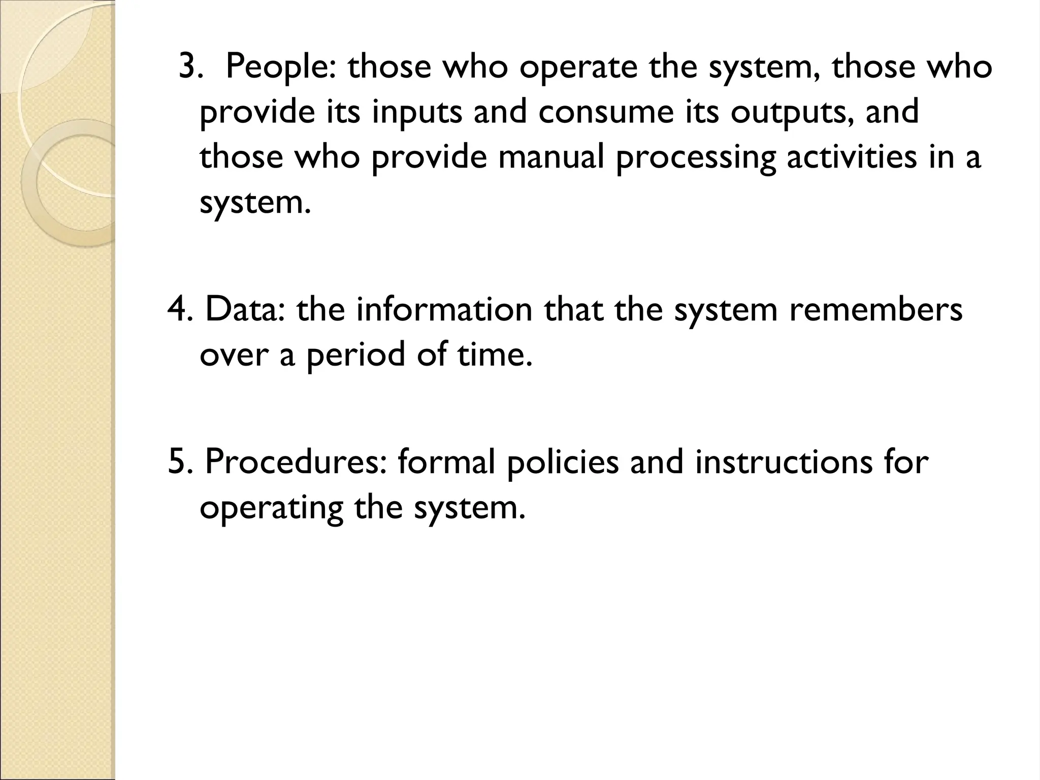 3. People: those who operate the system, those who
provide its inputs and consume its outputs, and
those who provide manual processing activities in a
system.
4. Data: the information that the system remembers
over a period of time.
5. Procedures: formal policies and instructions for
operating the system.
 