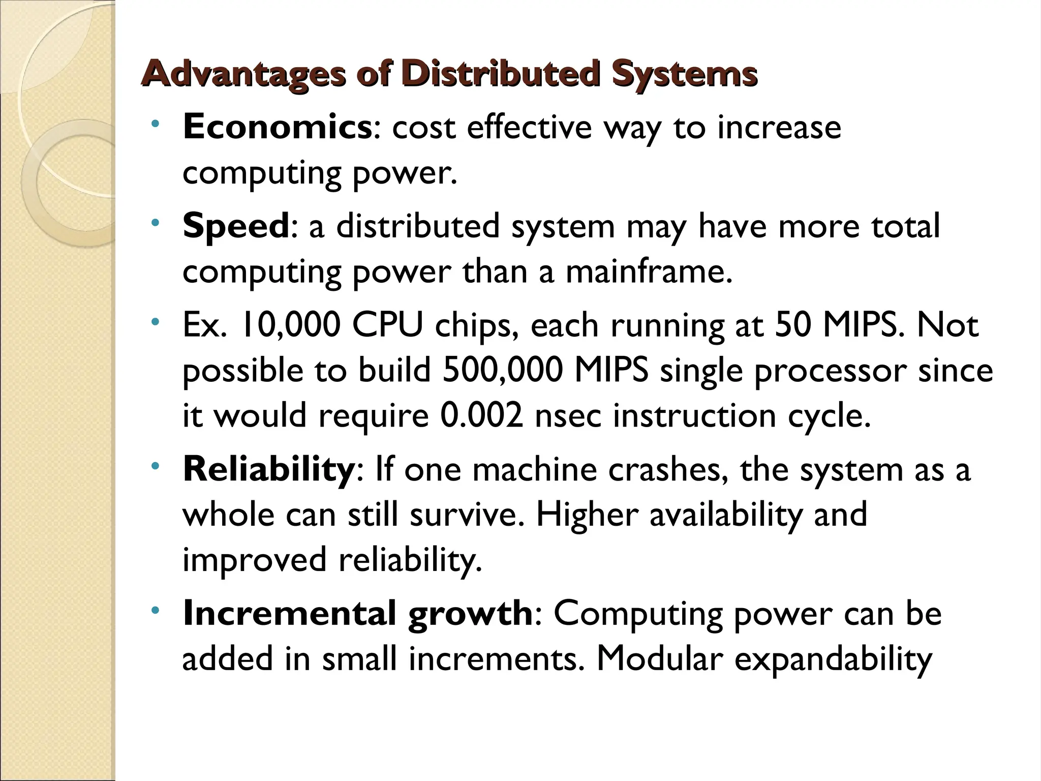 Advantages of Distributed Systems
Advantages of Distributed Systems
• Economics: cost effective way to increase
computing power.
• Speed: a distributed system may have more total
computing power than a mainframe.
• Ex. 10,000 CPU chips, each running at 50 MIPS. Not
possible to build 500,000 MIPS single processor since
it would require 0.002 nsec instruction cycle.
• Reliability: If one machine crashes, the system as a
whole can still survive. Higher availability and
improved reliability.
• Incremental growth: Computing power can be
added in small increments. Modular expandability
 