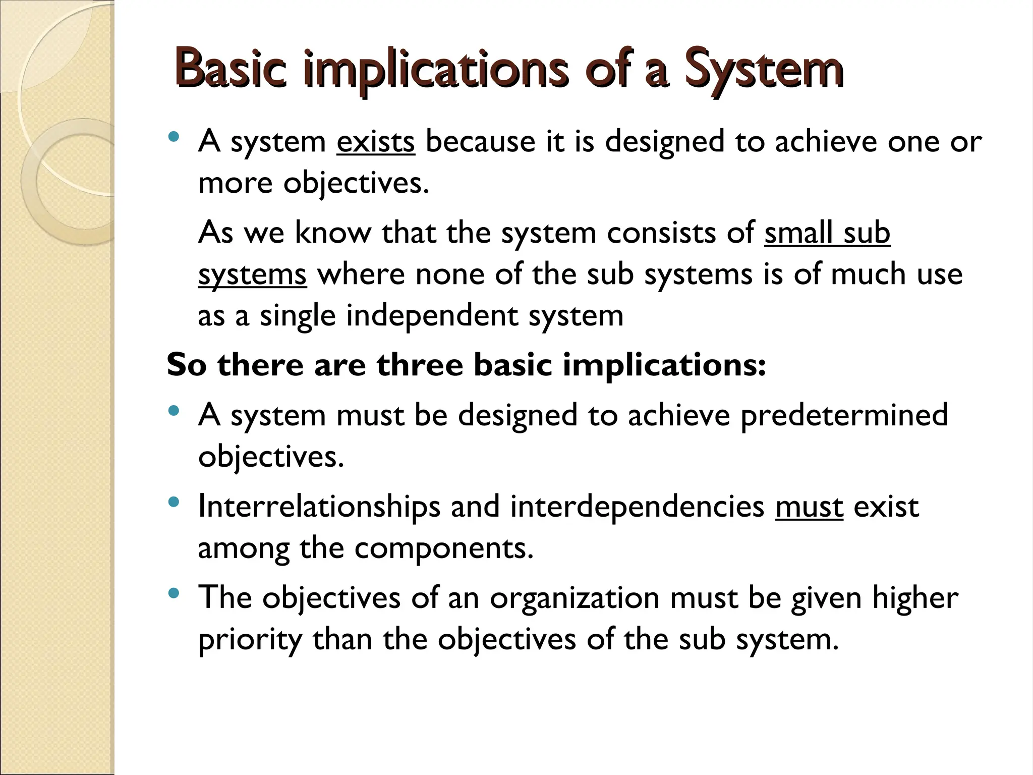 Basic implications of a System
Basic implications of a System
 A system exists because it is designed to achieve one or
more objectives.
As we know that the system consists of small sub
systems where none of the sub systems is of much use
as a single independent system
So there are three basic implications:
 A system must be designed to achieve predetermined
objectives.
 Interrelationships and interdependencies must exist
among the components.
 The objectives of an organization must be given higher
priority than the objectives of the sub system.
 