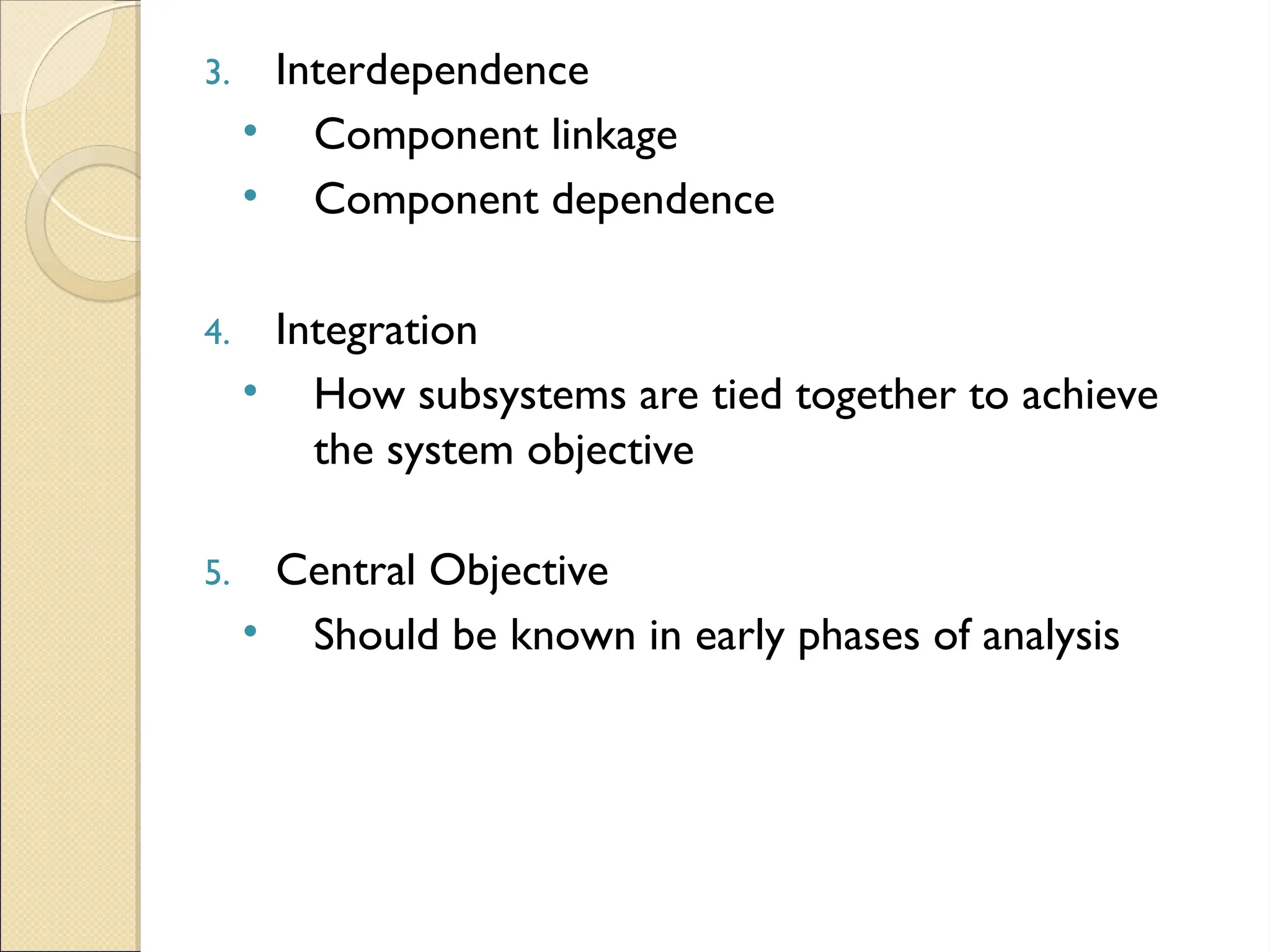 3. Interdependence
• Component linkage
• Component dependence
4. Integration
• How subsystems are tied together to achieve
the system objective
5. Central Objective
• Should be known in early phases of analysis
 