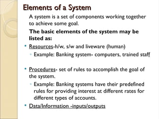 Elements of a System
Elements of a System
A system is a set of components working together
to achieve some goal.
The basic elements of the system may be
listed as:
 Resources-h/w, s/w and liveware (human)
◦ Example: Banking system- computers, trained staff
 Procedures- set of rules to accomplish the goal of
the system.
◦ Example: Banking systems have their predefined
rules for providing interest at different rates for
different types of accounts.
 Data/Information -inputs/outputs
 
