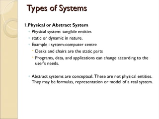 Types of Systems
Types of Systems
1.Physical or Abstract System
◦ Physical system: tangible entities
◦ static or dynamic in nature.
◦ Example : system-computer centre
 Desks and chairs are the static parts
 Programs, data, and applications can change according to the
user's needs.
◦ Abstract systems are conceptual. These are not physical entities.
They may be formulas, representation or model of a real system.
 