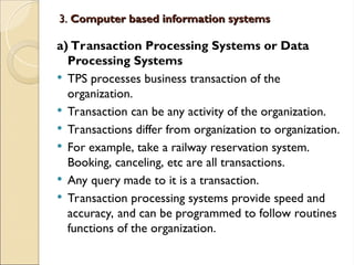 3.
3. Computer based information systems
Computer based information systems
a) Transaction Processing Systems or Data
Processing Systems
 TPS processes business transaction of the
organization.
 Transaction can be any activity of the organization.
 Transactions differ from organization to organization.
 For example, take a railway reservation system.
Booking, canceling, etc are all transactions.
 Any query made to it is a transaction.
 Transaction processing systems provide speed and
accuracy, and can be programmed to follow routines
functions of the organization.
 