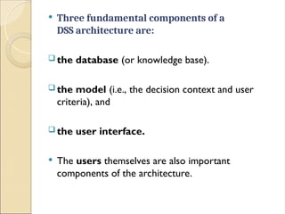  Three fundamental components of a
DSS architecture are:
 the database (or knowledge base).
 the model (i.e., the decision context and user
criteria), and
 the user interface.
 The users themselves are also important
components of the architecture.
 