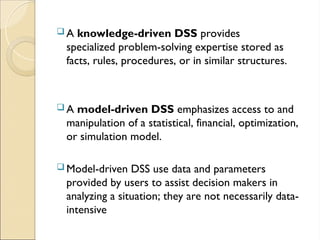  A knowledge-driven DSS provides
specialized problem-solving expertise stored as
facts, rules, procedures, or in similar structures.
 A model-driven DSS emphasizes access to and
manipulation of a statistical, financial, optimization,
or simulation model.
 Model-driven DSS use data and parameters
provided by users to assist decision makers in
analyzing a situation; they are not necessarily data-
intensive
 