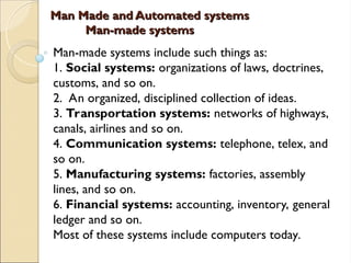 Man Made and Automated systems
Man Made and Automated systems
Man-made systems
Man-made systems
Man-made systems include such things as:
1. Social systems: organizations of laws, doctrines,
customs, and so on.
2. An organized, disciplined collection of ideas.
3. Transportation systems: networks of highways,
canals, airlines and so on.
4. Communication systems: telephone, telex, and
so on.
5. Manufacturing systems: factories, assembly
lines, and so on.
6. Financial systems: accounting, inventory, general
ledger and so on.
Most of these systems include computers today.
 