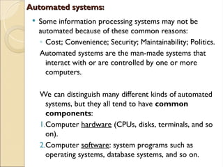 Automated systems:
Automated systems:
 Some information processing systems may not be
automated because of these common reasons:
◦ Cost; Convenience; Security; Maintainability; Politics.
Automated systems are the man-made systems that
interact with or are controlled by one or more
computers.
We can distinguish many different kinds of automated
systems, but they all tend to have common
components:
1.Computer hardware (CPUs, disks, terminals, and so
on).
2.Computer software: system programs such as
operating systems, database systems, and so on.
 