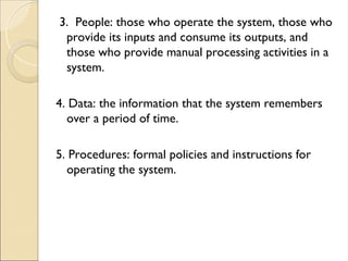 3. People: those who operate the system, those who
provide its inputs and consume its outputs, and
those who provide manual processing activities in a
system.
4. Data: the information that the system remembers
over a period of time.
5. Procedures: formal policies and instructions for
operating the system.
 