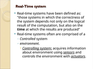 Real-Time system
Real-Time system
 Real-time systems have been defined as:
"those systems in which the correctness of
the system depends not only on the logical
result of the computation, but also on the
time at which the results are produced“
 Real-time systems often are comprised of a
◦ Controlled system
◦ environment.
 Controlling system: acquires information
about environment using sensors and
controls the environment with actuators.
 
