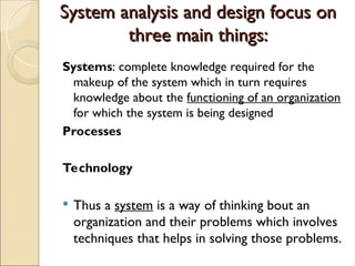 System analysis and design focus on
System analysis and design focus on
three main things:
three main things:
Systems: complete knowledge required for the
makeup of the system which in turn requires
knowledge about the functioning of an organization
for which the system is being designed
Processes
Technology
 Thus a system is a way of thinking bout an
organization and their problems which involves
techniques that helps in solving those problems.
 