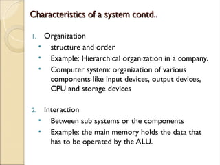 Characteristics of a system contd..
Characteristics of a system contd..
1. Organization
• structure and order
• Example: Hierarchical organization in a company.
• Computer system: organization of various
components like input devices, output devices,
CPU and storage devices
2. Interaction
• Between sub systems or the components
• Example: the main memory holds the data that
has to be operated by the ALU.
 