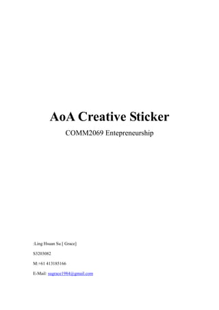 AoA Creative Sticker
                 COMM2069 Entepreneurship




:Ling Hsuan Su [ Grace]

S3203082

M:+61 413185166

E-Mail: sugrace1984@gmail.com
 