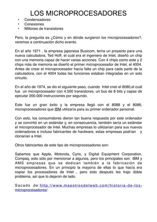 • Condensadores
• Conexiones
• Millones de transistores
Pero, la pregunta es ¿Cómo y en dónde surgieron los microprocesadores?,
veremos a continuación dicho evento.
En el año 1971 , la empresa japonesa Busicom, tenía un proyecto para una
nueva calculadora. Ted Hoff, el cuál era el ingeniero de Intel, diseñó un chip
con una memoria capaz de hacer varias acciones. Con 4 chips como este y 2
chips más de memoria se diseñó el primer microprocesador de Intel, el 4004.
Antes de crear el microprocesador hacía falta un chip para cada parte de la
calculadora, con el 4004 todas las funciones estaban integradas en un solo
circuito.
En el año de 1974, se dio el siguiente paso, cuando Intel creó el 8080,el cuál
fue un microprocesador con 4.500 transistores, un bus de 8 bits y capaz de
ejecutar 200.000 instrucciones por segundo.
Este fue un gran éxito y la empresa llegó con el 8088 y el 8086,
microprocesadores que IBM utilizaría para su primer ordenador personal.
Con esto, los consumidores dieron tan buena respuesta por este ordenador
y se convirtió en un estándar y, en consecuencia, también sería un estándar
el microprocesador de Intel. Muchas empresas lo utilizarían para sus nuevos
ordenadores e incluso fabricantes de hardware, estas empresas podrían y
clonarían a Intel.
Otros fabricantes de este tipo de microprocesadores son:
Sabemos que Apple, Motorola, Cyrix, y Digital Equipment Corporation,
Compaq, esto sólo por mencionar a algunos, pero los principales son IBM y
AMS empresas que se dedican también a la fabricación de
microprocesadores. En un principio la mayoría de ellas lo que hacía era
copiar los procesadores de Intel , pero esto después les trajo doble
problema, así que lo dejaron de lado.
Sacado de:http://www.maestrosdelweb.com/historia-de-los-
microprocesadores/
LOS MICROPROCESADORES
 